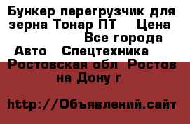 Бункер-перегрузчик для зерна Тонар ПТ5 › Цена ­ 2 040 000 - Все города Авто » Спецтехника   . Ростовская обл.,Ростов-на-Дону г.